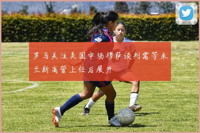 罗马关注美国中场穆萨谈判需等米兰新高管上任后展开
