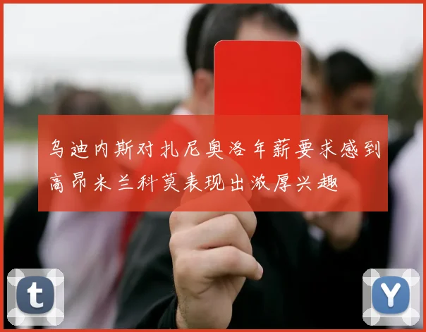 乌迪内斯对扎尼奥洛年薪要求感到高昂米兰科莫表现出浓厚兴趣