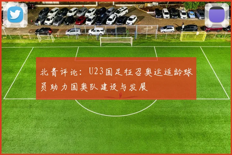 北青评论：U23国足征召奥运适龄球员助力国奥队建设与发展