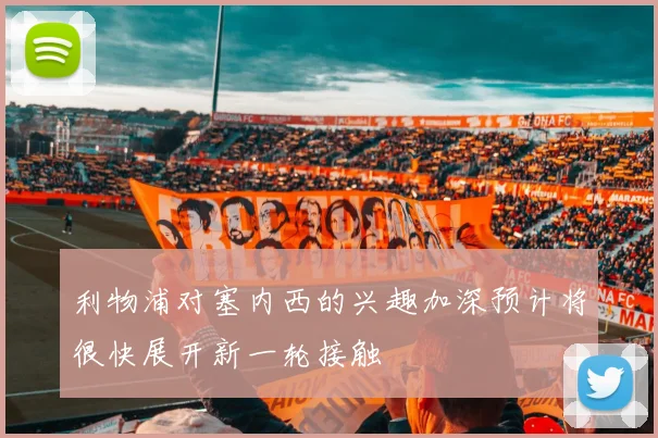 利物浦对塞内西的兴趣加深预计将很快展开新一轮接触