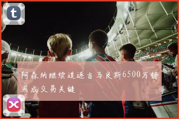 阿森纳继续追逐吉马良斯6500万镑或成交易关键