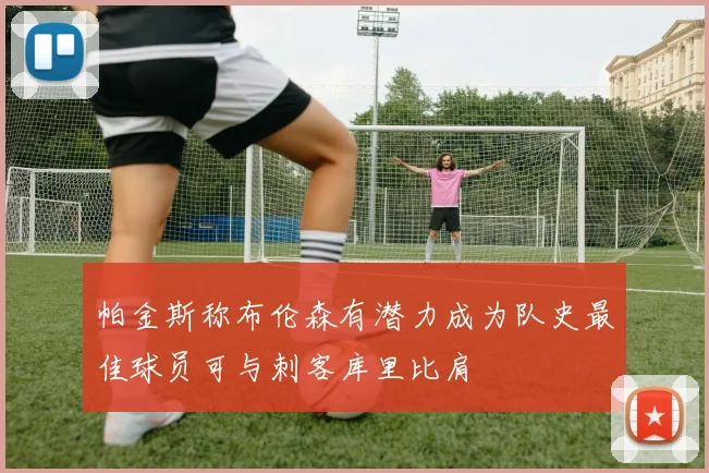 帕金斯称布伦森有潜力成为队史最佳球员可与刺客库里比肩