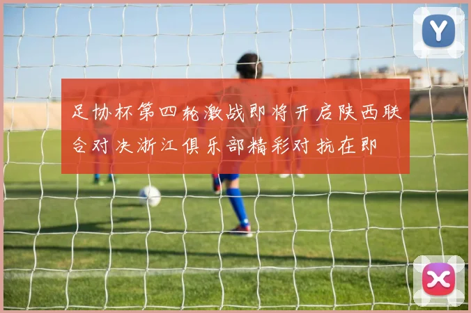 足协杯第四轮激战即将开启陕西联合对决浙江俱乐部精彩对抗在即