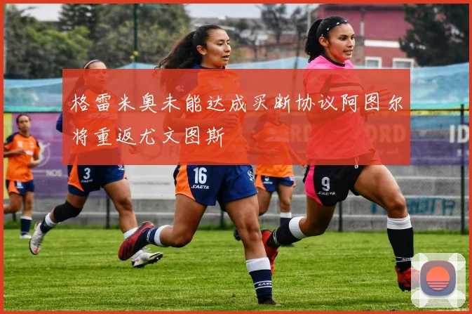 格雷米奥未能达成买断协议阿图尔将重返尤文图斯