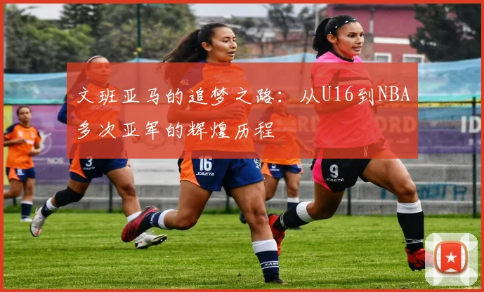 文班亚马的追梦之路：从U16到NBA多次亚军的辉煌历程