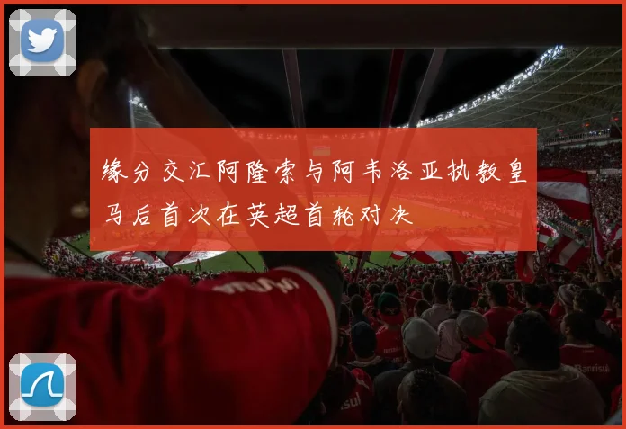缘分交汇阿隆索与阿韦洛亚执教皇马后首次在英超首轮对决