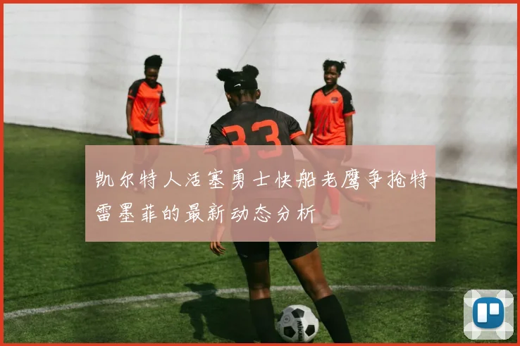凯尔特人活塞勇士快船老鹰争抢特雷墨菲的最新动态分析
