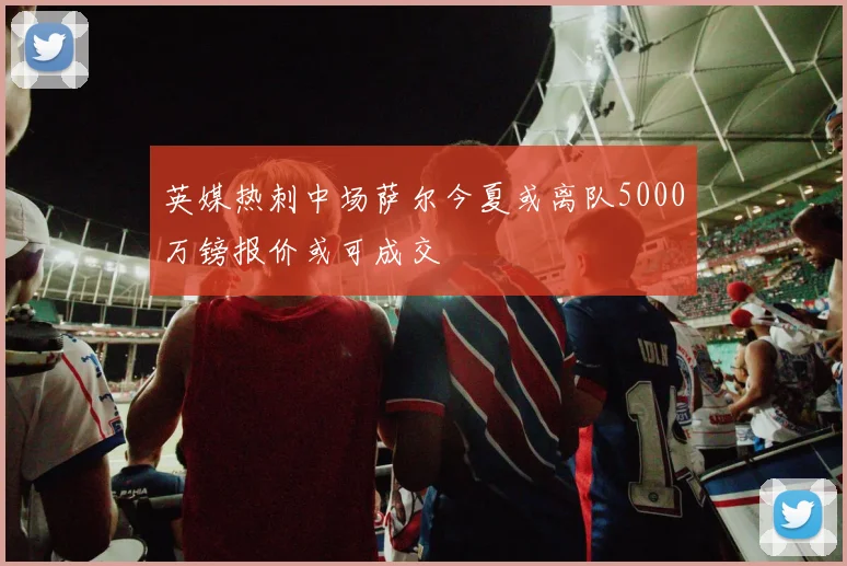 英媒热刺中场萨尔今夏或离队5000万镑报价或可成交