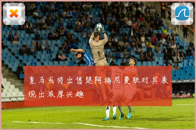皇马或将出售楚阿梅尼曼联对其表现出浓厚兴趣
