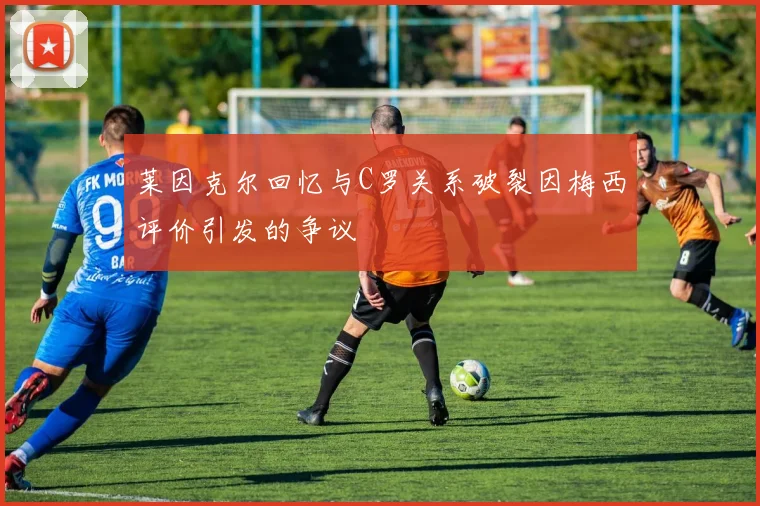 莱因克尔回忆与C罗关系破裂因梅西评价引发的争议