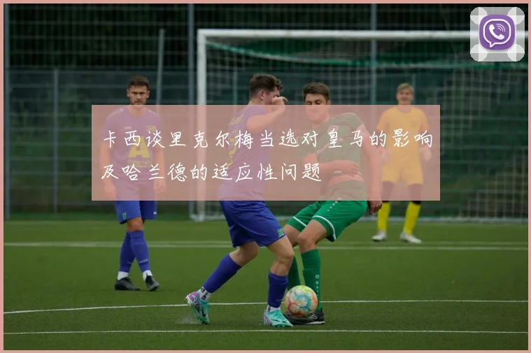 卡西谈里克尔梅当选对皇马的影响及哈兰德的适应性问题