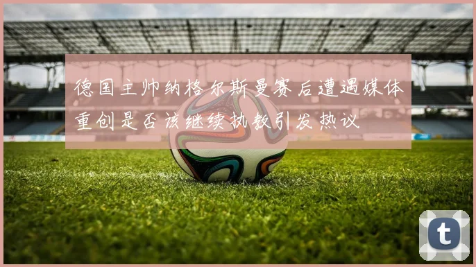 德国主帅纳格尔斯曼赛后遭遇媒体重创是否该继续执教引发热议