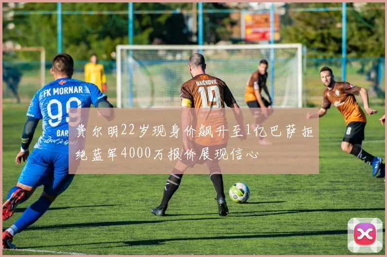 费尔明22岁现身价飙升至1亿巴萨拒绝蓝军4000万报价展现信心