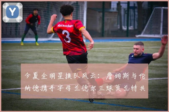 今夏全明星换队风云：詹姆斯与伦纳德携手字母兰德尔三球莫兰特共创辉煌