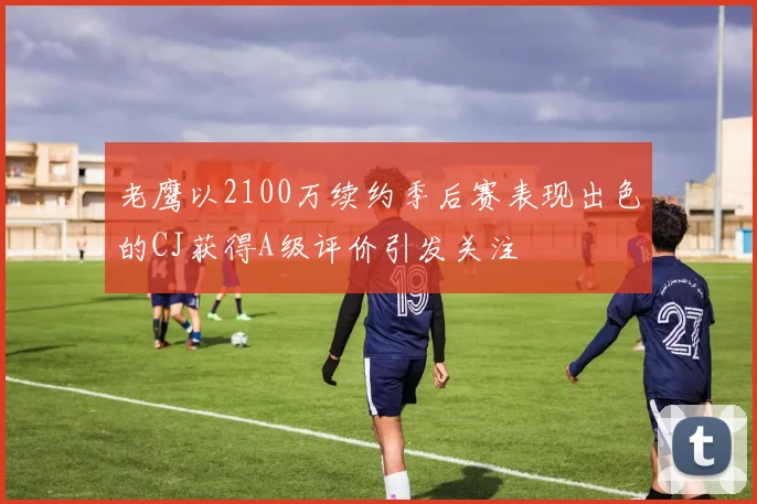 老鹰以2100万续约季后赛表现出色的CJ获得A级评价引发关注
