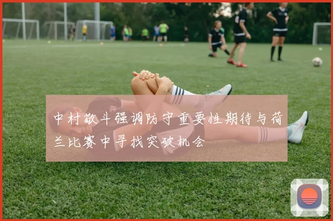 中村敬斗强调防守重要性期待与荷兰比赛中寻找突破机会