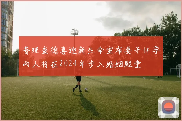 普理查德喜迎新生命宣布妻子怀孕两人将在2024年步入婚姻殿堂