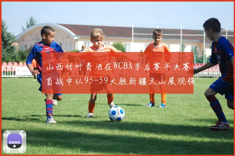 山西竹叶青酒在WCBA季后赛半决赛首战中以95-59大胜新疆天山展现强劲实力