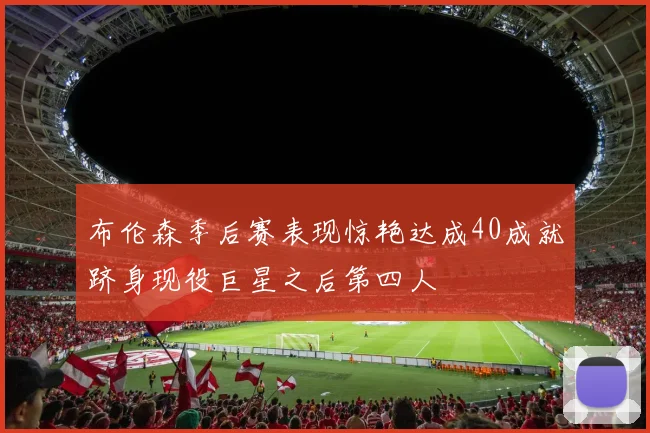 布伦森季后赛表现惊艳达成40成就跻身现役巨星之后第四人