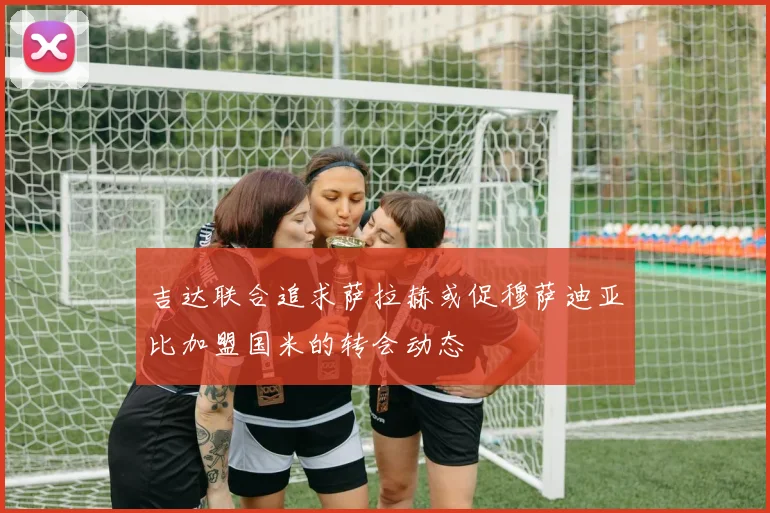 吉达联合追求萨拉赫或促穆萨迪亚比加盟国米的转会动态