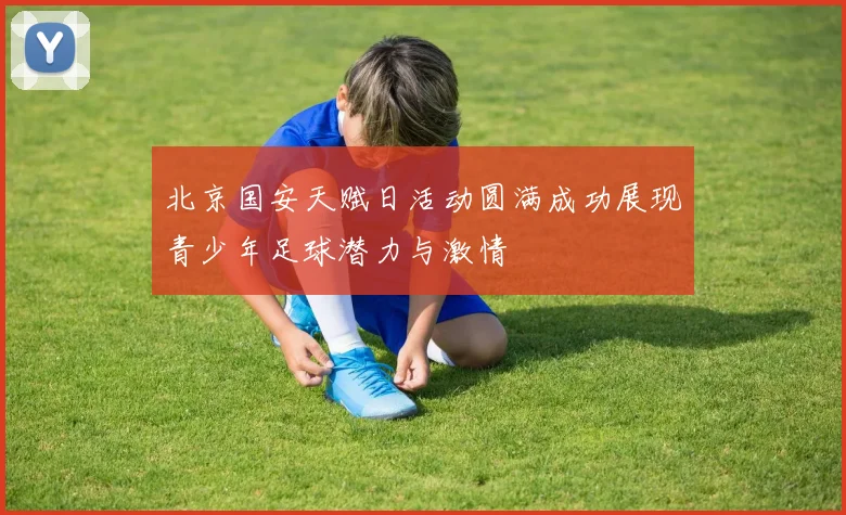 北京国安天赋日活动圆满成功展现青少年足球潜力与激情