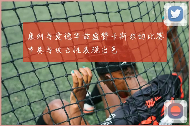 康利与爱德华兹盛赞卡斯尔的比赛节奏与攻击性表现出色