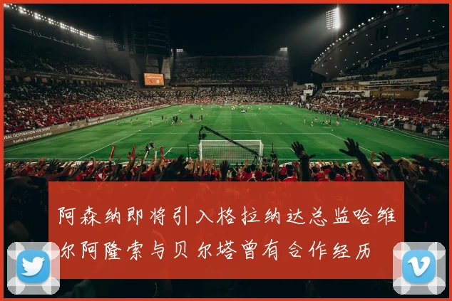 阿森纳即将引入格拉纳达总监哈维尔阿隆索与贝尔塔曾有合作经历